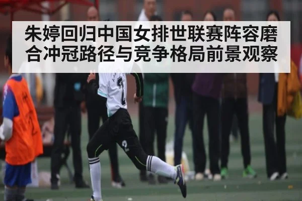 朱婷回归中国女排世联赛阵容磨合冲冠路径与竞争格局前景观察