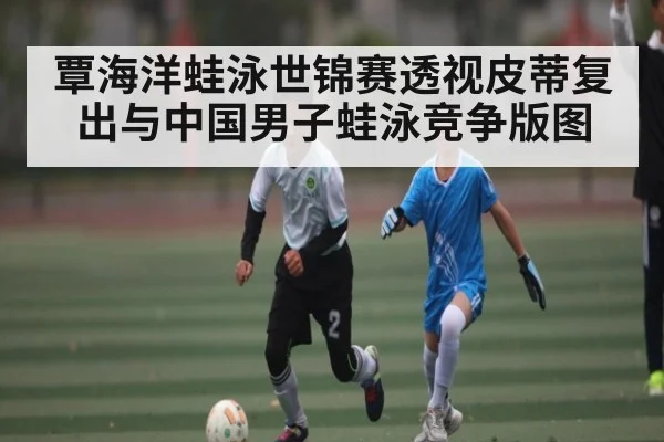覃海洋蛙泳世锦赛透视皮蒂复出与中国男子蛙泳竞争版图